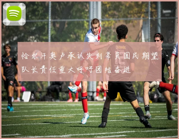 恰尔汗奥卢承认失利辜负国民期望队长责任重大呼吁团结奋进