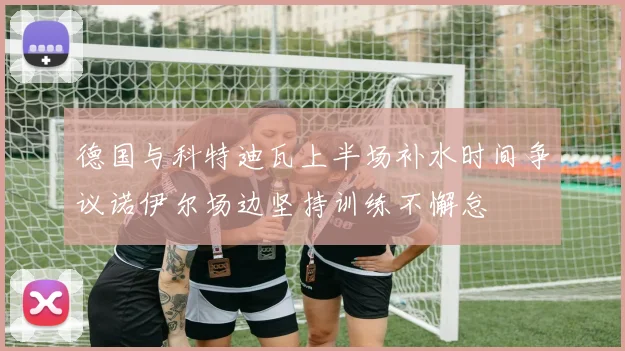 德国与科特迪瓦上半场补水时间争议诺伊尔场边坚持训练不懈怠