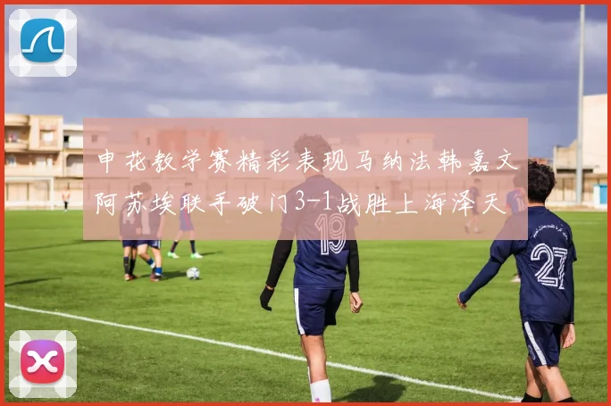 申花教学赛精彩表现马纳法韩嘉文阿苏埃联手破门3-1战胜上海泽天