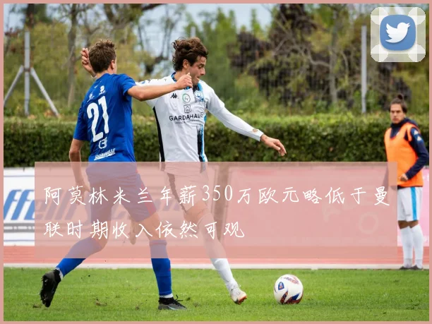 阿莫林米兰年薪350万欧元略低于曼联时期收入依然可观