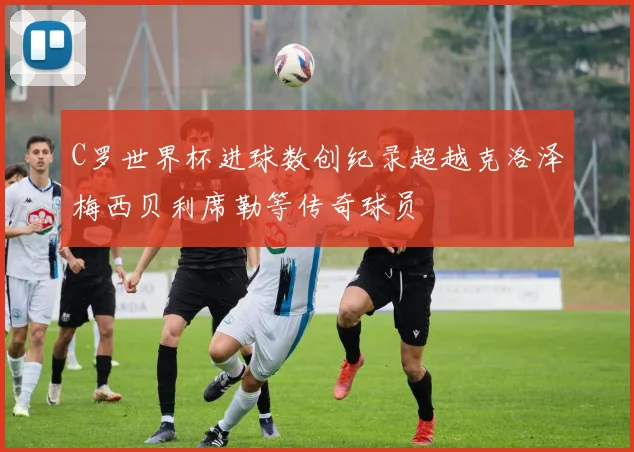 C罗世界杯进球数创纪录超越克洛泽梅西贝利席勒等传奇球员