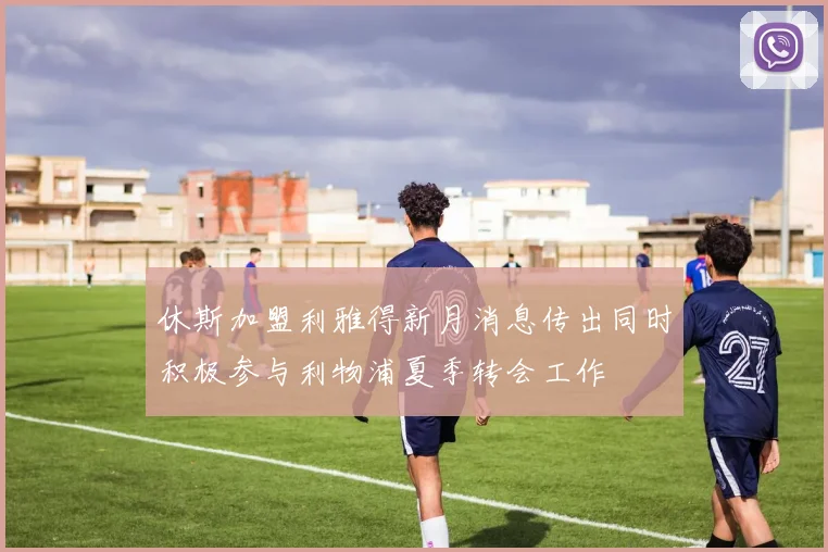 休斯加盟利雅得新月消息传出同时积极参与利物浦夏季转会工作