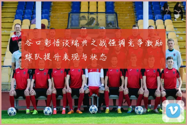 谷口彰悟谈瑞典之战强调竞争激励球队提升表现与状态
