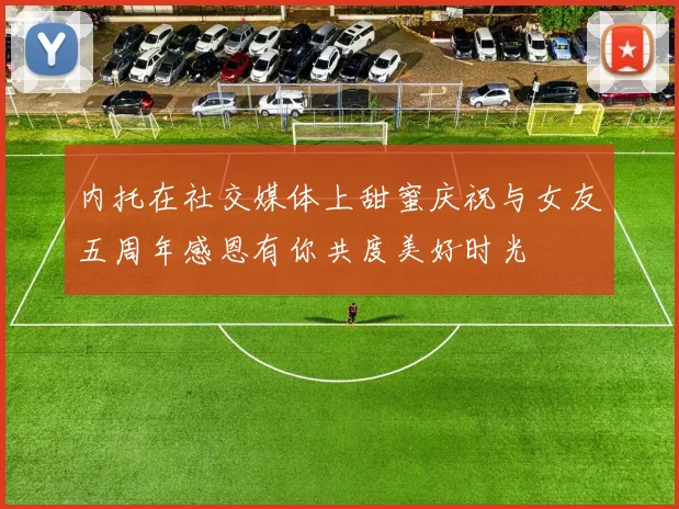 内托在社交媒体上甜蜜庆祝与女友五周年感恩有你共度美好时光