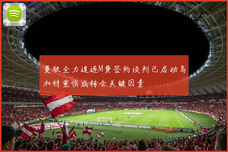 曼联全力追逐M费签约谈判已启动乌加特重伤成转会关键因素