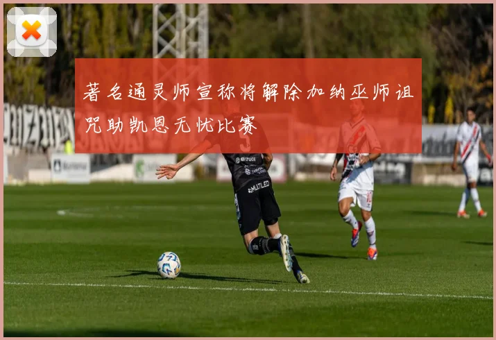 著名通灵师宣称将解除加纳巫师诅咒助凯恩无忧比赛