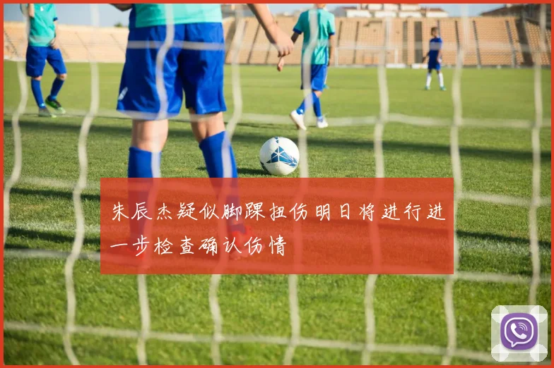 朱辰杰疑似脚踝扭伤明日将进行进一步检查确认伤情