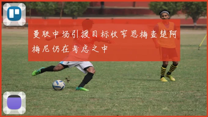曼联中场引援目标收窄恩梅查楚阿梅尼仍在考虑之中