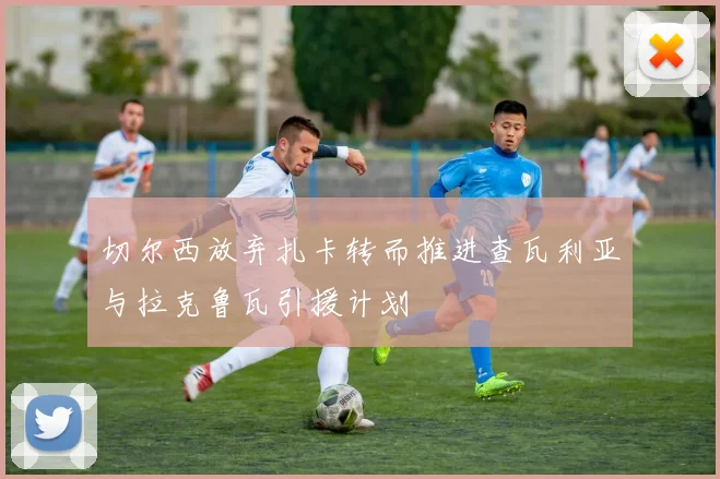 切尔西放弃扎卡转而推进查瓦利亚与拉克鲁瓦引援计划
