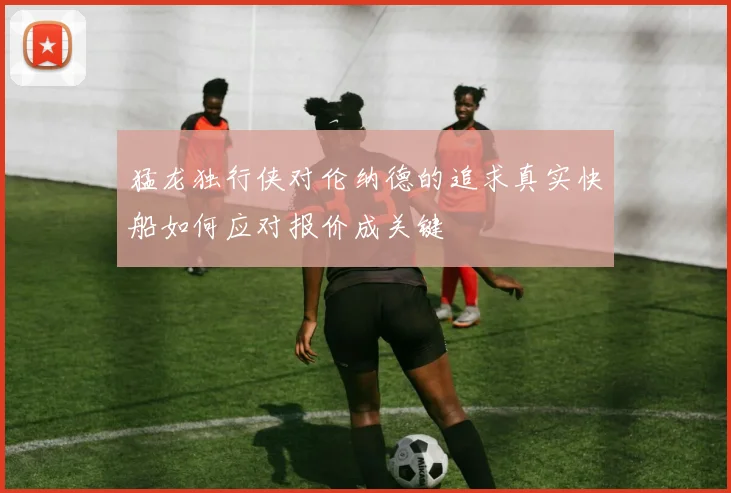 猛龙独行侠对伦纳德的追求真实快船如何应对报价成关键