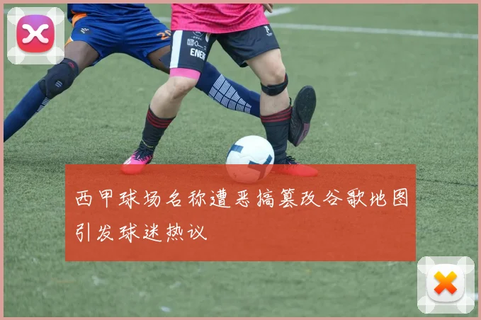 西甲球场名称遭恶搞篡改谷歌地图引发球迷热议