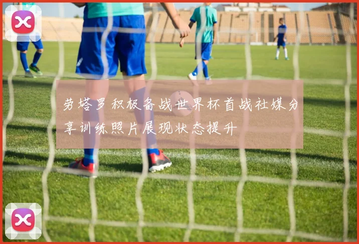 劳塔罗积极备战世界杯首战社媒分享训练照片展现状态提升