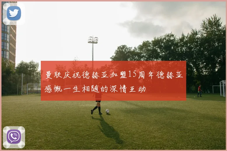 曼联庆祝德赫亚加盟15周年德赫亚感慨一生相随的深情互动