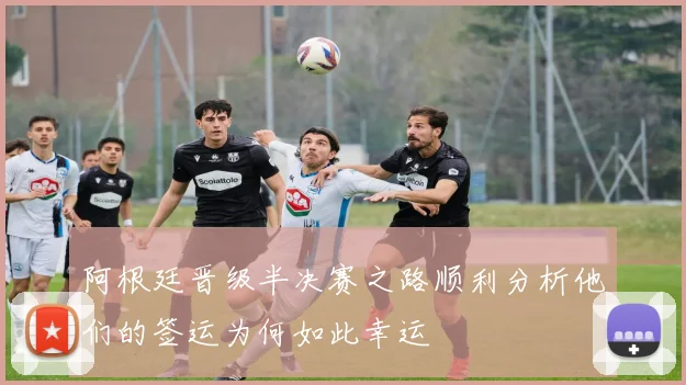 阿根廷晋级半决赛之路顺利分析他们的签运为何如此幸运