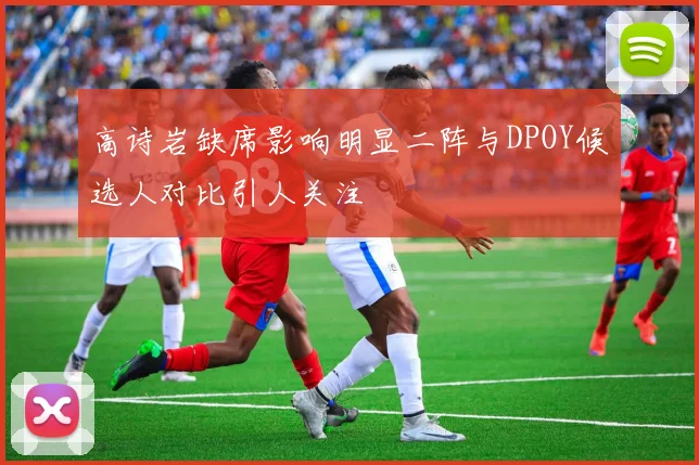 高诗岩缺席影响明显二阵与DPOY候选人对比引人关注