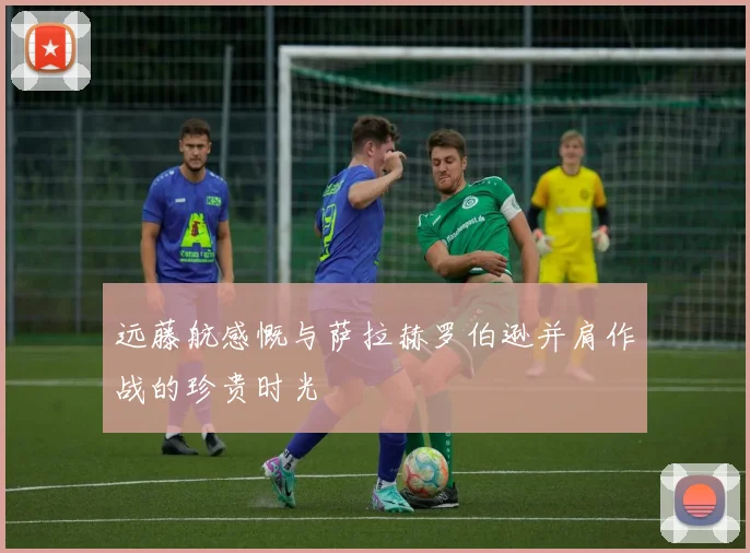 远藤航感慨与萨拉赫罗伯逊并肩作战的珍贵时光