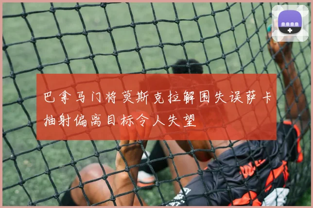 巴拿马门将莫斯克拉解围失误萨卡抽射偏离目标令人失望