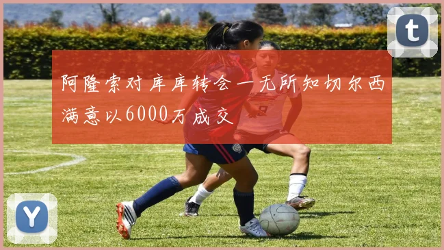 阿隆索对库库转会一无所知切尔西满意以6000万成交