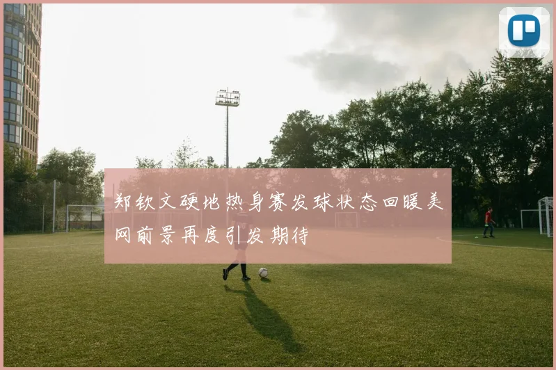 郑钦文硬地热身赛发球状态回暖美网前景再度引发期待