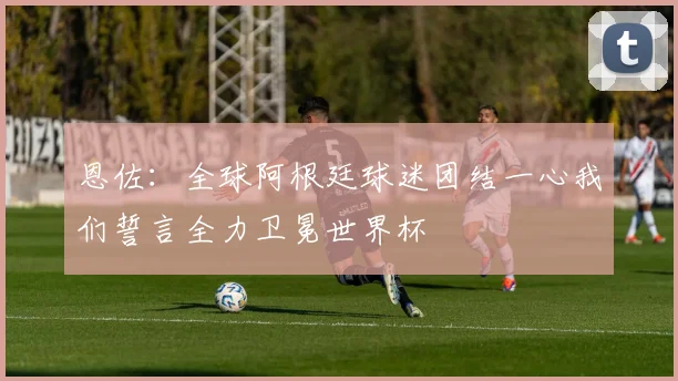 恩佐：全球阿根廷球迷团结一心我们誓言全力卫冕世界杯