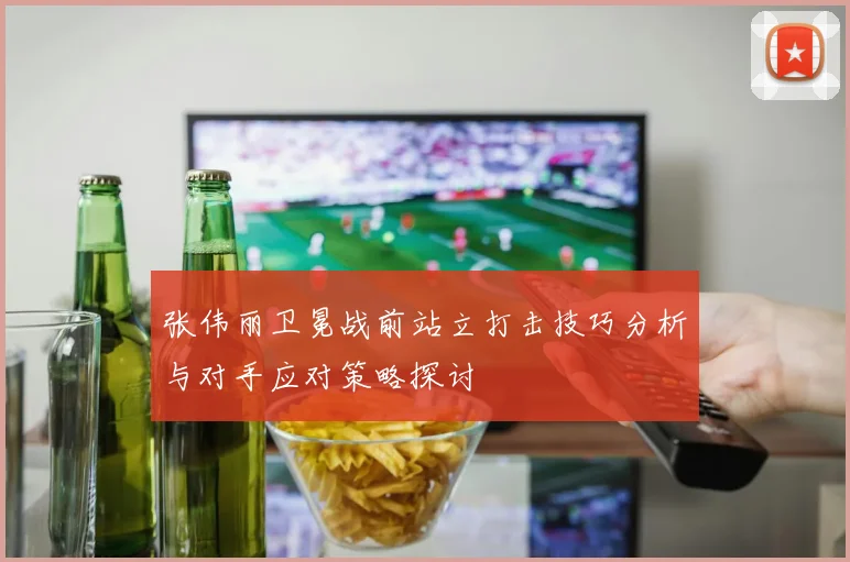 张伟丽卫冕战前站立打击技巧分析与对手应对策略探讨